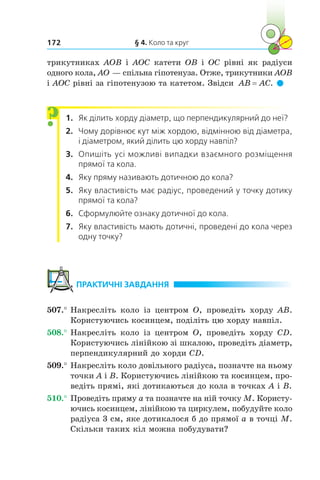 § 4. Коло та круг172
трикутниках AOB і AOC катети OB і OC рівні як радіуси
одного кола, AO — спільна гіпотенуза. Отже, трикутники AOB
і AOC рівні за гіпотенузою та катетом. Звідси AB AC= . 
1.	 Як ділить хорду діаметр, що перпендикулярний до неї?
2.	 Чому дорівнює кут між хордою, відмінною від діаметра,
і діаметром, який ділить цю хорду навпіл?
3.	 Опишіть усі можливі випадки взаємного розміщення
прямої та кола.
4.	 Яку пряму називають дотичною до кола?
5.	 Яку властивість має радіус, проведений у точку дотику
прямої та кола?
6.	 Сформулюйте ознаку дотичної до кола.
7.	 Яку властивість мають дотичні, проведені до кола через
одну точку?
	ПРАКТИЧНІ ЗАВДАННЯ
507.°	Накресліть коло із центром O, проведіть хорду AB.
Користуючись косинцем, поділіть цю хорду навпіл.
508.°	Накресліть коло із центром O, проведіть хорду CD.
Користуючись лінійкою зі шкалою, проведіть діаметр,
перпендикулярний до хорди CD.
509.°	Накресліть коло довільного радіуса, позначте на ньому
точки A і B. Користуючись лінійкою та косинцем, про-
ведіть прямі, які дотикаються до кола в точках A і B.
510.°	Проведіть пряму a та позначте на ній точку M. Користу-
ючись косинцем, лінійкою та циркулем, побудуйте коло
радіуса 3 см, яке дотикалося б до прямої a в точці M.
Скільки таких кіл можна побудувати?
?
 
