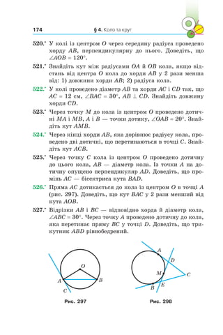 § 4. Коло та круг174
520.•
	 У колі із центром O через середину радіуса проведено
хорду AB, перпендикулярну до нього. Доведіть, що
∠AOB = 120°.
521.•
	 Знайдіть кут між радіусами OA й OB кола, якщо від-
стань від центра O кола до хорди AB у 2 рази менша
від: 1) довжини хорди AB; 2) радіуса кола.
522.•
	 У колі проведено діаметр AB та хорди AC і CD так, що
AC = 12 см, ∠BAC = 30°, AB ^ CD. Знайдіть довжину
хорди CD.
523.•
	 Через точку M до кола із центром O проведено дотич-
ні MA і MB, A і B — точки дотику, ∠OAB = 20°. Знай­
діть кут AMB.
524.•
	 Через кінці хорди AB, яка дорівнює радіусу кола, про-
ведено дві дотичні, що перетинаються в точці C. Знай­
діть кут ACB.
525.•
	 Через точку C кола із центром O проведено дотичну
до цього кола, AB — діаметр кола. Із точки A на до-
тичну опущено перпендикуляр AD. Доведіть, що про-
мінь AC — бісектриса кута BAD.
526.•
	 Пряма AC дотикається до кола із центром O в точці A
(рис. 297). Доведіть, що кут BAC у 2 рази менший від
кута AOB.
527.•
	 Відрізки AB і BC — відповідно хорда й діаметр кола,
∠ABC = 30°. Через точку A проведено дотичну до кола,
яка перетинає пряму BC у точці D. Доведіть, що три-
кутник ABD рівнобедрений.
A
O
B
C
A
D
С
E
M
B
Рис. 297 Рис. 298
 