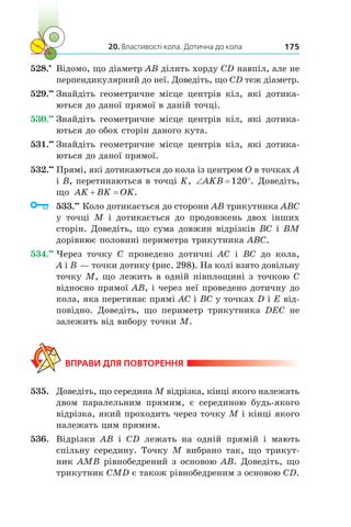20. Властивості кола. Дотична до кола 175
528.•
	 Відомо, що діаметр AB ділить хорду CD навпіл, але не
перпендикулярний до неї. Доведіть, що CD теж діаметр.
529.••
	Знайдіть геометричне місце центрів кіл, які дотика-
ються до даної прямої в даній точці.
530.••
	Знайдіть геометричне місце центрів кіл, які дотика-
ються до обох сторін даного кута.
531.••
	Знайдіть геометричне місце центрів кіл, які дотика-
ються до даної прямої.
532.••
	Прямі, які дотикаються до кола із центром O в точках A
і B, пе­ре­тинаються в точці K, ‘ qAKB 120 . Доведіть,
що AK BK OK .
	 533.••
	Коло дотикається до сторони AB трикутника ABC
у  точці M і  дотикається до продовжень двох інших
сторін. Доведіть, що сума довжин відрізків BC і BM
дорівнює половині периметра трикутника ABC.
534.••
	Через точку C проведено дотичні AC і  BC до кола,
A і B — точки дотику (рис. 298). На колі взято довільну
точку M, що лежить в одній півплощині з точкою C
відносно прямої AB, і через неї проведено дотичну до
кола, яка перетинає прямі AC і BC у точках D і E від-
повідно. Доведіть, що периметр трикутника DEC не
залежить від вибору точки M.
ВПРАВИ ДЛЯ ПОВТОРЕННЯ
535.	 Доведіть, що середина M відрізка, кінці якого належать
двом паралельним прямим, є  серединою будь-якого
відрізка, який проходить через точку M і кінці якого
належать цим прямим.
536.	 Відрізки AB і  CD лежать на одній прямій і  мають
спільну середину. Точку M вибрано так, що трикут-
ник AMB рівнобедрений з основою AB. Доведіть, що
трикутник CMD є також рівнобедреним з основою CD.
 