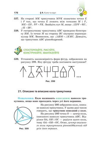 § 4. Коло та круг176
537.	 На стороні MK трикутника MPK позначено точки E
і  F так, що точка E лежить між точками M і  F,
ME EP= , PF FK= . Знайдіть кут M, якщо ‘ qEPF 92 ,
‘ qK 26 .
538.	 У гострокутному трикутнику ABC проведено бісектри-
су BM. Із точки M на сторону BC опущено перпенди-
куляр MK. Виявилося, що ‘ ‘ABM KMC. Доведіть,
що трикутник ABC рівнобедрений.
	 СПОСТЕРІГАЙТЕ, РИСУЙТЕ,
КОНСТРУЮЙТЕ, ФАНТАЗУЙТЕ
539.	 Установіть закономірність форм фігур, зображених на
рисунку 299. Яку фігуру треба поставити наступною?
Рис. 299
21. Описане та вписане кола трикутника
Означення. Коло називають описаним навколо три-
кутника, якщо воно проходить через усі його вершини.
На рисунку 300 зображено коло, описа-
не навколо трикутника. У цьому разі також
говорять, що трикутник вписаний у коло.
На рисунку 300 точка O — центр кола,
описаного навколо трикутника ABC. Від-
різки OA, OB і OC — радіуси цього кола,
тому OA OB OC= = . Отже, центр описано­
го кола трикутника рівновіддалений від
усіх його вершин.
O
A
B
C
Рис. 300
 