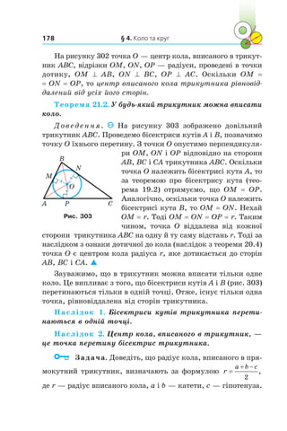 § 4. Коло та круг178
На рисунку 302 точка O — центр кола, вписаного в трикут-
ник ABC, відрізки OM, ON, OP — радіуси, проведені в точки
дотику, OM ^ AB, ON ^ BC, OP ^ AC. Оскільки OM =
= ON = OP, то центр вписаного кола трикутника рівновід­
далений від усіх його сторін.
Теорема 21.2. У будь-який трикутник можна вписати
коло.
Доведення. На рисунку 303 зображено довільний
трикутник ABC. Проведемо бісектриси кутів A і B, позначимо
точку O їхнього перетину. З точки О опустимо перпендикуля-
ри ОМ, ОN і ОР відповідно на сторони
АВ, ВС і СА трикутника АВС. Оскільки
точка O належить бісектрисі кута A, то
за теоремою про бісектрису кута (тео­
рема 19.2) отримуємо, що ОМ = ОР.
Аналогічно, оскільки точка O належить
бісектрисі кута B, то ОМ = ОN. Нехай
ОМ = r. Тоді ОМ = ОN = ОР = r. Таким
чином, точка O віддалена від кожної
сторони трикутника АВС на одну й ту саму відстань r. Тоді за
наслідком з ознаки дотичної до кола (наслідок з теореми 20.4)
точка O є центром кола радіуса r, яке дотикається до сторін
AB, BC і СА. 
Зауважимо, що в трикутник можна вписати тільки одне
коло. Це випливає з того, що бісектриси кутів A і B (рис. 303)
перетинаються тільки в одній точці. Отже, існує тільки одна
точка, рівновіддалена від сторін трикутника.
Наслідок 1. Бісектриси кутів трикутника перети-
наються в одній точці.
Наслідок 2. Центр кола, вписаного в трикутник, —
це точка перетину бісектрис трикутника.
	 Задача. Доведіть, що радіус кола, вписаного в пря-
мокутний трикутник, визначають за формулою r
a b c 
2
,
де r — радіус вписаного кола, a і b — катети, c — гіпотенуза.
A CP
N
M
B
O
Рис. 303
 
