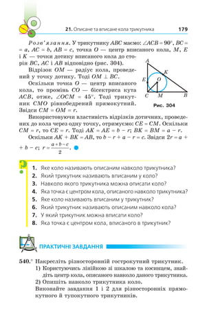 21. Описане та вписане кола трикутника 179
Розв’язання. У трикутнику ABC маємо: ∠ACB = 90°, BC =
= a, AC = b, AB = c, точка O — центр вписаного кола, M, E
і K — точки дотику вписаного кола до сто-
рін BC, AC і AB відповідно (рис. 304).
Відрізок OM — радіус кола, проведе-
ний у точку дотику. Тоді OM ^ BC.
Оскільки точка O — центр вписаного
кола, то промінь  CO — бісектриса кута
ACB, отже, ∠OCM = 45°. Тоді трикут-
ник CMO рівнобедрений прямокутний.
Звідси CM = OM = r.
Використовуючи властивість відрізків дотичних, проведе-
них до кола через одну точку, отримуємо: CE = CM. Оскільки
CM = r, то CE = r. Тоді AK = AE = b – r; BK = BM = a – r.
Оскільки AK + BK = AB, то b – r + a – r = c. Звідси 2r = a +
+ b – c; r
a b c 
2
.  
1.	 Яке коло називають описаним навколо трикутника?
2.	 Який трикутник називають вписаним у коло?
3.	 Навколо якого трикутника можна описати коло?
4.	 Яка точка є центром кола, описаного навколо трикутника?
5.	 Яке коло називають вписаним у трикутник?
6.	 Який трикутник називають описаним навколо кола?
7.	 У який трикутник можна вписати коло?
8.	 Яка точка є центром кола, вписаного в трикутник?
	ПРАКТИЧНІ ЗАВДАННЯ
540.°	Накресліть різносторонній гострокутний трикутник.
1)	Користуючись лінійкою зі шкалою та косинцем, знай­
діть центр кола, описаного навколо даного трикутника.
2)	Опишіть навколо трикутника коло.
Виконайте завдання 1 і 2 для різносторонніх прямо-
кутного й тупокутного трикутників.
?
A
C
E
BM
K
O
Рис. 304
 