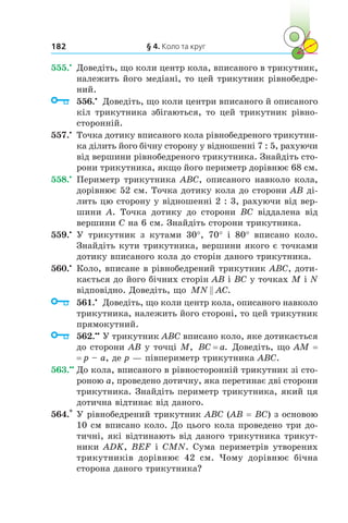 § 4. Коло та круг182
555.•
	 Доведіть, що коли центр кола, вписаного в трикутник,
належить його медіані, то цей трикутник рівнобедре-
ний.
	 556.•
	 Доведіть, що коли центри вписаного й описаного
кіл трикутника збігаються, то цей трикутник рівно-
сторонній.
557.•
	 Точка дотику вписаного кола рівнобедреного трикутни-
ка ділить його бічну сторону у відношенні 7 : 5, рахуючи
від вершини рівнобедреного трикутника. Знайдіть сто-
рони трикутника, якщо його периметр дорівнює 68 см.
558.•
	 Периметр трикутника ABC, описаного навколо кола,
дорівнює 52 см. Точка дотику кола до сторони AB ді-
лить цю сторону у від­но­шенні 2 : 3, рахуючи від вер-
шини A. Точка дотику до сторони BC віддалена від
вершини C на 6 см. Знайдіть сторони трикутника.
559.•
	 У трикутник з  кутами 30°, 70° і  80° вписано коло.
Знайдіть кути трикутника, вершини якого є точками
дотику вписаного кола до сторін даного трикутника.
560.•
	 Коло, вписане в рівнобедрений трикутник ABC, доти-
кається до його бічних сторін AB і BC у точках M і N
відповідно. Доведіть, що MN AC .
	 561.•
	 Доведіть, що коли центр кола, описаного навколо
трикутника, належить його стороні, то цей трикутник
прямокутний.
	 562.••
	У трикутник ABC вписано коло, яке дотикається
до сторони AB у точці M, BC a= . Доведіть, що AМ = 
= p – а, де p — півпериметр трикутника ABC.
563.••
	До кола, вписаного в рівносторонній трикутник зі сто-
роною a, проведено дотичну, яка перетинає дві сторони
трикутника. Знайдіть периметр трикутника, який ця
дотична відтинає від даного.
564.*
	У рівнобедрений трикутник ABC (AB = BC) з основою
10 см вписано коло. До цього кола проведено три до-
тичні, які відтинають від даного трикутника трикут-
ники ADK, BEF і CMN. Сума периметрів утворених
трикутників дорівнює 42 см. Чому дорівнює бічна
сторона даного трикутника?
 