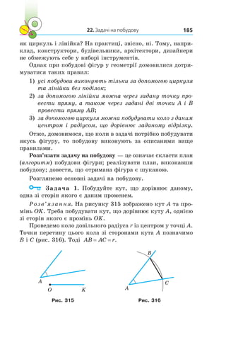 22. Задачі на побудову 185
як циркуль і лінійка? На практиці, звісно, ні. Тому, напри-
клад, конструктори, будівельники, архітектори, дизайнери
не обмежують себе у виборі інструментів.
Однак при побудові фігур у геометрії домовилися дотри-
муватися таких правил:
1)	 усі побудови виконують тільки за допомогою циркуля
та лінійки без поділок;
2)	 за допомогою лінійки можна через задану точку про­
вести пряму, а також через задані дві точки A і B
провести пряму AB;
3)	 за допомогою циркуля можна побудувати коло з даним
центром і радіусом, що дорівнює заданому відрізку.
Отже, домовимося, що коли в задачі потрібно побудувати
якусь фігуру, то побудову виконують за описаними вище
правилами.
Розв’язати задачу на побудову — це означає скласти план
(алгоритм) побудови фігури; реалізувати план, виконавши
побудову; довести, що отримана фігура є шуканою.
Розглянемо основні задачі на побудову.
	 Задача 1. Побудуйте кут, що дорівнює даному,
одна зі сторін якого є даним променем.
Розв’язання. На рисунку 315 зображено кут A та про-
мінь OK. Треба побудувати кут, що дорівнює куту A, однією
зі сторін якого є промінь OK.
Проведемо коло довільного радіуса r із центром у точці A.
Точки перетину цього кола зі сторонами кута A позначимо
B і С (рис. 316). Тоді AB AC r= = .
O K
A
A
B
C
Рис. 315 Рис. 316
 