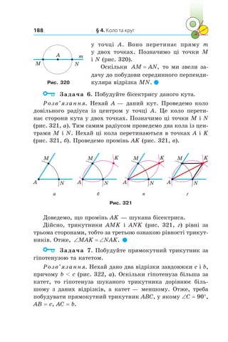 § 4. Коло та круг188
у  точці A. Воно перетинає пряму  m
у  двох точках. Позначимо ці точки M
і N (рис. 320).
Оскільки AM AN= , то ми звели за-
дачу до побудови серединного перпенди-
куляра відрізка MN. 
	 Задача 6. Побудуйте бісектрису даного кута.
Розв’язання. Нехай A — даний кут. Проведемо коло
довільного радіуса із центром у  точці A. Це коло перети-
нає сторони кута у двох точках. Позначимо ці точки M і N
(рис. 321, а). Тим самим радіусом проведемо два кола із цен-
трами M і N. Нехай ці кола перетинаються в точках A і K
(рис. 321, б). Проведемо промінь AK (рис. 321, в).
A N
M
A N
M K
A N
M K
A N
M K
а б в г
Рис. 321
Доведемо, що промінь AK — шукана бісектриса.
Дійсно, трикутники AMK і  ANK (рис. 321,  г) рівні за
трьома сторонами, тобто за третьою ознакою рівності трикут-
ників. Отже, ‘ ‘MAK NAK. 
	 Задача 7. Побудуйте прямокутний трикутник за
гіпотенузою та катетом.
Розв’язання. Нехай дано два відрізки завдовжки c і b,
причому b  c (рис. 322, а). Оскільки гіпотенуза більша за
катет, то гіпотенуза шуканого трикутника дорівнює біль-
шому з даних відрізків, а катет — меншому. Отже, треба
побудувати прямокутний трикутник ABC, у якому ∠С = 90°,
AB = c, AC = b.
A
NM
m
Рис. 320
 