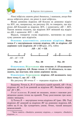 2. Відрізок і його довжина 19
Рівні відрізки мають рівні довжини, і навпаки, якщо дов­
жини відрізків рівні, то рівні й самі відрізки.
Якщо довжина відрізка AB більша за довжину відріз-
ка MN, як, наприклад, на рисунку 24, то говорять, що від-
різок AB більший за відрізок MN, і записують: AB > MN.
Також можна сказати, що відрізок MN менший від відріз-
ка AB, і записати: MN < AB.
Надалі, говорячи «сума відрізків», матимемо на увазі
суму довжин цих відрізків.
Основна властивість довжини відрізка. Якщо
точка C є внутрішньою точкою відрізка AB, то відрізок AB
дорівнює сумі відрізків AC і CB (рис. 27), тобто
AB = AC + CB.
A BC
AB = AC + CB
A BC A B C
Рис. 27 Рис. 28 Рис. 29
Означення. Відстанню між точками A і B називають
довжину відрізка AB. Якщо точки A і B збігаються, то вва-
жають, що відстань між ними дорівнює нулю.
Означення. Серединою відрізка AB називають таку
його точку C, що AC = CB.
На рисунку 28 точка C — середина відрізка AB.
Задача. Точки A, B і C належать одній прямій, AB = 8 см,
відрізок AC на 2 см довший за відрізок BC. Знайдіть відріз-
ки1
AC і BC.
Розв’язання. В умові не вказано, яким є взаємне роз-
міщення даних точок на прямій. Тому розглянемо три мож-
ливих випадки.
1) Точка B — внутрішня точка відрізка AC (рис. 29). Тоді
відрізок AC довший за відрізок BC на довжину відрізка AB,
тобто на 8 см. Це суперечить умові. Отже, такий випадок
неможливий.
1
Часто замість «Знайдіть довжину відрізка...» говорять: «Знайдіть
відрізок...».
 
