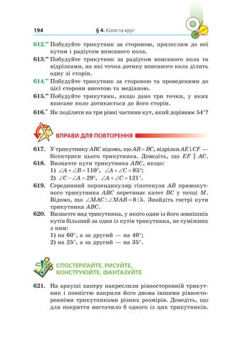 § 4. Коло та круг194
612.••
	Побудуйте трикутник за стороною, прилеглим до неї
кутом і радіусом вписаного кола.
613.••
	Побудуйте трикутник за радіусом вписаного кола та
відрізками, на які точка дотику вписаного кола ділить
одну зі сторін.
614.••
	Побудуйте трикутник за стороною та проведеними до
цієї сторони висотою та медіаною.
615.••
	Побудуйте трикутник, якщо дано три точки, у яких
вписане коло дотикається до його сторін.
616.*
	Як поділити на три рівні частини кут, який дорівнює 54°?
ВПРАВИ ДЛЯ ПОВТОРЕННЯ
617.	 У трикутнику ABC відомо, що AB = BC, відрізки AE і CF —
бісектриси цього трикутника. Доведіть, що EF || AC.
618.	 Визначте кути трикутника ABC, якщо:
1) ‘  ‘ qA B 110 , ‘  ‘ qA C 85 ;
2) ‘ ‘ qC A 29 , ‘  ‘ qA C 121 .
619.	 Серединний перпендикуляр гіпотенузи AB прямокут-
ного трикутника ABC перетинає катет BC у точці M.
Відомо, що ‘ ‘MAC MAB: : .8 5 Знайдіть гострі кути
трикутника ABC.
620.	 Визначте вид трикутника, у якого один із його зовнішніх
кутів більший за один із кутів трикутника, не суміжних
з ним:
1) на 60°, а за другий — на 40°;
2) на 25°, а за другий — на 35°.
	 СПОСТЕРІГАЙТЕ, РИСУЙТЕ,
КОНСТРУЮЙТЕ, ФАНТАЗУЙТЕ
621.	 На аркуші паперу накреслили рівносторонній трикут-
ник і повністю накрили його двома іншими рівносто-
ронніми трикутниками різних розмірів. Доведіть, що
для покриття вистачило б одного із цих трикутників.
 