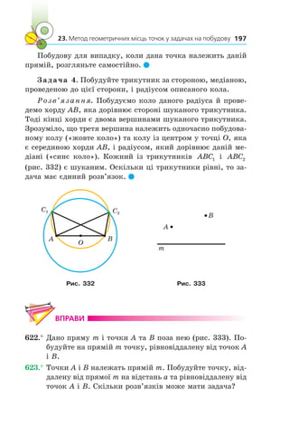 23. Метод геометричних місць точок у задачах на побудову 197
Побудову для випадку, коли дана точка належить даній
прямій, розгляньте самостійно. 
Задача 4. Побудуйте трикутник за стороною, медіаною,
проведеною до цієї сторони, і радіусом описаного кола.
Розв’язання. Побудуємо коло даного радіуса й прове-
демо хорду AB, яка дорівнює стороні шуканого трикутника.
Тоді кінці хорди є двома вершинами шуканого трикутника.
Зрозуміло, що третя вершина належить одночасно побудова-
ному колу («жовте коло») та колу із центром у точці O, яка
є серединою хорди AB, і радіусом, який дорівнює даній ме-
діані («синє коло»). Кожний із трикутників ABC1 і  ABC2
(рис. 332) є шуканим. Оскільки ці трикутники рівні, то за-
дача має єдиний розв’язок. 
O
A B
C2
C1
A
m
B
Рис. 332 Рис. 333
ВПРАВИ
622.°	Дано пряму m і точки A та B поза нею (рис. 333). По-
будуйте на прямій m точку, рівновіддалену від точок A
і B.
623.°	Точки A і B належать прямій m. Побудуйте точку, від-
далену від прямої m на відстань a та рівновіддалену від
точок A і B. Скільки розв’язків може мати задача?
 