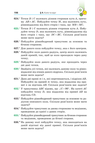 § 4. Коло та круг198
624.°	Точки B і C належать різним сторонам кута A, причо-
му AB AC≠ . Побудуйте точку M, яка належить куту,
рівновіддалена від його сторін і така, що MB MC= .
625.°	Точки B і C належать різним сторонам кута A. Побу-
дуйте точку D, яка належить куту, рівновіддалена від
його сторін і  така, що DC BC= . Скільки розв’язків
може мати задача?
626.°	Побудуйте рівнобедрений трикутник за основою та
бічною стороною.
627.•
	 Для даного кола побудуйте точку, яка є його центром.
628.•
	 Побудуйте коло даного радіуса, центр якого належить
даній прямій, так, щоб це коло проходило через дану
точку.
629.•
	 Побудуйте коло даного радіуса, яке проходить через
дві дані точки.
630.•
	 Знайдіть усі точки, які належать даному колу та рівно-
віддалені від кінців даного відрізка. Скільки розв’язків
може мати задача?
631.•
	 Дано дві прямі m і n, які перетинаються, і відрізок AB.
Побудуйте на прямій m точку, яка віддалена від пря-
мої n на відстань AB. Скільки розв’язків має задача?
632.•
	 У трикутнику ABC відомо, що ‘ qC 90 . На катеті AC
побудуйте точку D, яка віддалена від прямої AB на
відстань CD.
633.•
	 Побудуйте рівнобедрений трикутник за основою та ра-
діусом описаного кола. Скільки розв’язків може мати
задача?
634.•
	 Побудуйте трикутник за двома сторонами та медіаною,
проведеною до однієї з даних сторін.
635.•
	 Побудуйте рівнобедрений трикутник за бічною стороною
та медіаною, проведеною до бічної сторони.
636.••
	На даному колі побудуйте точку, яка знаходиться на
даній відстані від даної прямої. Скільки розв’язків
може мати задача?
 