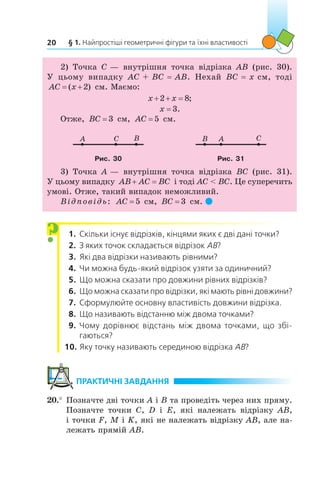§ 1. Найпростіші геометричні фігури та їхні властивості20
2) Точка C — внутрішня точка відрізка AB (рис. 30).
У  цьому випадку AC + BC = AB. Нехай BC = x см, тоді
AC x ( )2 см. Маємо:
x x 2 8;
x = 3.
Отже, BC = 3 см, AC = 5 см.
A BC AB C
Рис. 30 Рис. 31
3) Точка A — внутрішня точка відрізка BC (рис. 31).
У цьому випадку AB AC BC і тоді AC  BC. Це суперечить
умові. Отже, такий випадок неможливий.
Відповідь: AC = 5 см, BC = 3 см. 
  1.	 Скільки існує відрізків, кінцями яких є дві дані точки?
  2.	 З яких точок складається відрізок AB?
  3.	 Які два відрізки називають рівними?
  4.	 Чи можна будь-який відрізок узяти за одиничний?
  5.	 Що можна сказати про довжини рівних відрізків?
  6.	 Що можна сказати про відрізки, які мають рівні довжини?
  7.	 Сформулюйте основну властивість довжини відрізка.
  8.	 Що називають відстанню між двома точками?
  9.	 Чому дорівнює відстань між двома точками, що збі­
гаються?
10.	Яку точку називають серединою відрізка AB?
	ПРАКТИЧНІ ЗАВДАННЯ
20.°	Позначте дві точки A і B та проведіть через них пряму.
Позначте точки C, D і  E, які належать відрізку AB,
і точки F, M і K, які не належать відрізку AB, але на-
лежать прямій AB.
?
 