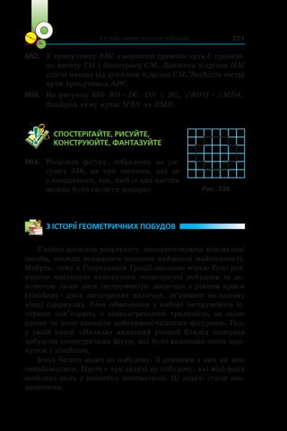 З історії геометричних побудов 201
662.	 У трикутнику ABC з вершини прямого кута C проведе-
но висоту CH і бісектрису CM. Довжина відрізка HM
удвічі менша від довжини відрізка CM. Знайдіть гострі
кути трикутника ABC.
663.	 На рисунку 335 BD DC= , DN ^ BC, ‘ ‘BDM MDA.
Знайдіть суму кутів MBN та BMD.
	 СПОСТЕРІГАЙТЕ, РИСУЙТЕ,
КОНСТРУЮЙТЕ, ФАНТАЗУЙТЕ
664.	 Розріжте фігуру, зображену на ри-
сунку 336, на три частини, які не
є квадратами, так, щоб із цих частин
можна було скласти квадрат.
З ІСТОРІЇ ГЕОМЕТРИЧНИХ ПОБУДОВ
Уміння досягати результату, використовуючи мінімальні
засоби, завжди вважалося ознакою найвищої майстерності.
Мабуть, тому в Стародавній Греції значною мірою було роз-
винене мистецтво виконувати геометричні побудови за до-
помогою лише двох інструментів: дощечки з рівним краєм
(лінійки) і двох загострених паличок, зв’язаних на одному
кінці (циркуля). Таке обмеження у виборі інструментів іс-
торики пов’язують з  давньогрецькою традицією, за якою
пряму та коло вважали найгармонічнішими фігурами. Так,
у своїй книзі «Начала» видатний учений Евклід описував
побудови геометричних фігур, які було виконано лише цир-
кулем і лінійкою.
Існує багато задач на побудову. З деякими з них ви вже
ознайомилися. Проте є три задачі на побудову, які відіграли
особливу роль у розвитку математики. Ці задачі стали зна-
менитими.
Рис. 336
 