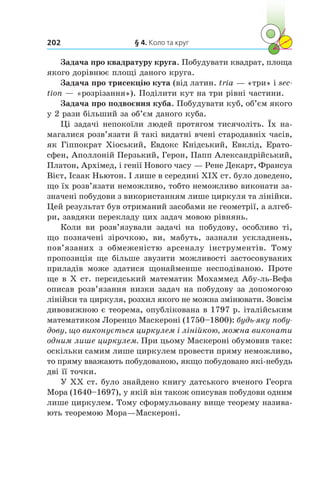 § 4. Коло та круг202
Задача про квадратуру круга. Побудувати квадрат, площа
якого дорівнює площі даного круга.
Задача про трисекцію кута (від латин. tria — «три» і sec­
tion — «розрізання»). Поділити кут на три рівні частини.
Задача про подвоєння куба. Побудувати куб, об’єм якого
у 2 рази більший за об’єм даного куба.
Ці задачі непокоїли людей протягом тисячоліть. Їх на-
магалися розв’язати й такі видатні вчені стародавніх часів,
як Гіппократ Хіоський, Евдокс Кнідський, Евклід, Ерато­
сфен, Аполлоній Перзький, Герон, Папп Александрійський,
Платон, Архімед, і генії Нового часу — Рене Декарт, Франсуа
Вієт, Ісаак Ньютон. І лише в середині XIX ст. було доведено,
що їх розв’язати неможливо, тобто неможливо виконати за-
значені побудови з використанням лише циркуля та лінійки.
Цей результат був отриманий засобами не геометрії, а алгеб­
ри, завдяки перекладу цих задач мовою рівнянь.
Коли ви розв’язували задачі на побудову, особливо ті,
що позначені зірочкою, ви, мабуть, зазнали ускладнень,
пов’язаних з  обмеженістю арсеналу інструментів. Тому
пропозиція ще більше звузити можливості застосовуваних
приладів може здатися щонайменше несподіваною. Проте
ще в Х ст. персидський математик Мохаммед Абу-ль-Вефа
описав розв’язання низки задач на побудову за допомогою
лінійки та циркуля, розхил якого не можна змінювати. Зовсім
дивовижною є теорема, опублікована в 1797 р. італійським
математиком Лоренцо Маскероні (1750–1800): будь-яку побу­
дову, що виконується циркулем і лінійкою, можна виконати
одним лише циркулем. При цьому Маскероні обумовив таке:
оскільки самим лише циркулем провести пряму неможливо,
то пряму вважають побудованою, якщо побудовано які-небудь
дві її точки.
У ХХ ст. було знайдено книгу датського вченого Георга
Мора (1640–1697), у якій він також описував побудови одним
лише циркулем. Тому сформульовану вище теорему назива-
ють теоремою Мора—Маскероні.
 