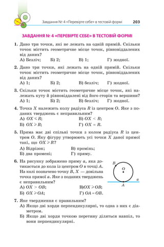 Завдання № 4 «Перевірте себе» в тестовій формі 203
ЗАВДАННЯ № 4 «ПЕРЕВІРТЕ СЕБЕ» В ТЕСТОВІЙ ФОРМІ
1.	Дано три точки, які не лежать на одній прямій. Скільки
точок містить геометричне місце точок, рівновіддалених
від даних?
А) Безліч;	 Б) 2;	 В) 1;	 Г) жодної.
2.	Дано три точки, які лежать на одній прямій. Скільки
точок містить геометричне місце точок, рівновіддалених
від даних?
А) 1;	 Б) 2;	 В) безліч;	 Г) жодної.
3.	Скільки точок містить геометричне місце точок, які на-
лежать куту й рівновіддалені від його сторін та вершини?
А) 1;	 Б) 2;	 В) безліч;	 Г) жодної.
4.	Точка X належить колу радіуса R із центром O. Яке з по-
даних тверджень є неправильним?
А) OX Rm ;		 В) OX  R;
Б) OX Rl ;		 Г) OX = R.
5.	Пряма має дві спільні точки з колом радіуса R із цен-
тром O. Яку фігуру утворюють усі точки X даної прямої
такі, що OX Rl ?
А) Відрізок;		 В) промінь;
Б) два промені;	 Г) пряму.
6.	На рисунку зображено пряму a, яка до-
тикається до кола із центром O в точці A.
На колі позначено точку B, X — довільна
точка прямої a. Яке з поданих тверджень
є неправильним?
А) OX  OB;		 В)OX OBl ;
Б) OX OAl ; 		 Г) OA = OB.
7.	Яке твердження є правильним?
А)	Якщо дві хорди перпендикулярні, то одна з них є діа-
метром.
Б)	Якщо дві хорди точкою перетину діляться навпіл, то
вони перпендикулярні.
O
A
a
B
 