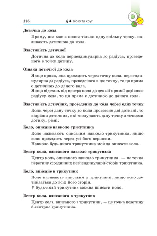 § 4. Коло та круг206
Дотична до кола
Пряму, яка має з колом тільки одну спільну точку, на-
зивають дотичною до кола.
Властивість дотичної
Дотична до кола перпендикулярна до радіуса, проведе-
ного в точку дотику.
Ознака дотичної до кола
Якщо пряма, яка проходить через точку кола, перпенди-
кулярна до радіуса, проведеного в цю точку, то ця пряма
є дотичною до даного кола.
Якщо відстань від центра кола до деякої прямої дорівнює
радіусу кола, то ця пряма є дотичною до даного кола.
Властивість дотичних, проведених до кола через одну точку
Коли через дану точку до кола проведено дві дотичні, то
відрізки дотичних, які сполучають дану точку з точками
дотику, рівні.
Коло, описане навколо трикутника
Коло називають описаним навколо трикутника, якщо
воно проходить через усі його вершини.
Навколо будь-якого трикутника можна описати коло.
Центр кола, описаного навколо трикутника
Центр кола, описаного навколо трикутника, — це точка
перетину серединних перпендикулярів сторін трикутника.
Коло, вписане в трикутник
Коло називають вписаним у трикутник, якщо воно до-
тикається до всіх його сторін.
У будь-який трикутник можна вписати коло.
Центр кола, вписаного в трикутник
Центр кола, вписаного в трикутник, — це точка перетину
бісектрис трикутника.
 