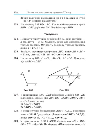 Вправи для повторення курсу геометрії 7 класу208
2)	їхні величини відносяться як 7 : 3 та один із кутів
на 72° менший від другого?
673.	 На рисунку 338 BD ^ BC. Кут між бісектрисами кутів
ABD і DBC дорівнює 55°. Знайдіть кут ABD.
Трикутники
674.	 Периметр трикутника дорівнює 87 см, одна зі сторін —
a см, друга — b см. Складіть вираз для знаходження
третьої сторони. Обчисліть довжину третьої сторони,
якщо а = 27, b = 21.
675.	 Знайдіть периметр трикутника ABC, якщо AB + BC =
= 27 см, AB AC 28 см, BC AC 29 см.
676.	 На рисунку 339 ‘ ‘1 2, ‘ ‘3 4, AD CF= . Доведіть,
що ' 'ABC DEF.
D
B C
A
A D
B
E
F
C
3
4
2
1
Рис. 338 Рис. 339
677.	 У трикутниках ABC і DEF проведено медіани BM і EK
відповідно. Відомо, що BC EF= , ‘ ‘ABC DEF, ∠С =
= ∠F. Доведіть, що:
1) ' 'BMC EFK;
2) ' 'ABM DEK.
678.	 У гострокутних трикутниках ABC і  A B C1 1 1 проведено
висоти BD і B D1 1 відповідно. Доведіть, що ' 'ABC A B C1 1 1,
якщо BD B D= 1 1, AD A D= 1 1, CD C D= 1 1.
679.	 У трикутниках ABC і  MKE відомо, що AB = MK,
BC = KE, ‘ ‘B K. На відрізку AB позначено точку F,
 