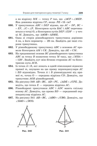 Вправи для повторення курсу геометрії 7 класу 209
а на відрізку MK — точку P так, що ‘ ‘ACF MEP.
Яка довжина відрізка CF, якщо PE =15 см?
680.	 У трикутниках ABC і DEF відомо, що AC = DF, BC =
= EF, ‘ ‘C F. Бісектриси кутів BAC і ABC перетина-
ються в точці O, а бісектриси кутів DEF і EDF — у точ-
ці M. Доведіть, що ' 'AOB DME.
681.	 Одна зі сторін рівнобедреного трикутника дорівнює
4 см, а його периметр — 20 см. Знайдіть дві інші сто-
рони трикутника.
682.	 У рівнобедреному трикутнику ABC з основою AC про-
вели бісектриси AM і CK. Доведіть, що AK = CM.
683.	 На продовженні основи BC рівнобедреного трикутника
ABC за точку B позначено точку M таку, що ∠MBA =
= 128°. Знайдіть кут між бічною стороною AC та бісек-
трисою кута ACB.
684.	 Із точок A і B, які лежать в одній півплощині відносно
прямої m, опущено на цю пряму перпендикуляри AC
і BD відповідно. Точки A і B рівновіддалені від пря-
мої m, точка O — середина відрізка CD. Доведіть, що
трикутник AOB рівнобедрений.
685.	 На рисунку 340 AB BC= , AD FC= , ‘ ‘ADE CFE. До-
ведіть, що точка E — середина відрізка AC.
686.	 Рівнобедрені трикутники ABC і  ADC мають спільну
основу AC. Доведіть, що пряма BD — серединний пер-
пендикуляр відрізка AC.
687.	 На рисунку 341 AB BC= , ‘ ‘ABO CBO. Доведіть, що
‘ ‘DAO DCO.
A CЕ
D
B
F
A
B
O
D
C
Рис. 340 Рис. 341
 