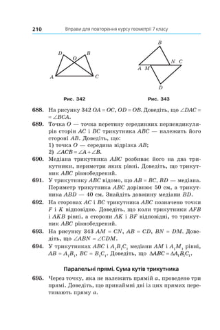Вправи для повторення курсу геометрії 7 класу210
A
D
C
B
O
A M
B
D
N C
Рис. 342 Рис. 343
688.	 На рисунку 342 OA = OC, OD = OB. Доведіть, що ∠DAC =
= ∠BCA.
689.	 Точка O — точка перетину серединних перпендикуля-
рів сторін AC і BC трикутника ABC — належить його
стороні AB. Доведіть, що:
1) точка O — середина відрізка AB;
2) ‘ ‘  ‘ACB A B.
690.	 Медіана трикутника ABC розбиває його на два три-
кутники, периметри яких рівні. Доведіть, що трикут-
ник ABC рівнобедрений.
691.	 У трикутнику ABC відомо, що AB = BC, BD — медіана.
Периметр трикутника ABC дорівнює 50 см, а трикут-
ника ABD — 40 см. Знайдіть дов­жину медіани BD.
692.	 На сторонах AC і BC трикутника ABC позначено точки
F і K відповідно. Доведіть, що коли трикутники AFB
і AKB рівні, а сторони AK і BF відповідні, то трикут-
ник ABC рівнобед­рений.
693.	 На рисунку 343 AM = CN, AB = CD, BN = DM. Дове-
діть, що ∠ABN = ∠CDM.
694.	 У трикутниках ABC і A1
B1
C1
медіани AM і A1
M1
рівні,
AB = A1
B1
, BC = B1
C1
. Доведіть, що ' 'ABC A B C1 1 1.
Паралельні прямі. Сума кутів трикутника
695.	 Через точку, яка не належить прямій a, проведено три
прямі. Доведіть, що принаймні дві із цих прямих пере-
тинають пряму a.
 