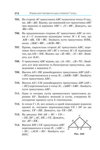 Вправи для повторення курсу геометрії 7 класу212
705.	 На стороні AC трикутника ABC позначили точку O так,
що AB AO= . Відомо, що зовнішній кут трикутника ABC
при вершині A дорівнює 160° і  ‘ qC 40 . Доведіть, що
BO CO= .
706.	 На продовженнях сторони AC трикутника ABC за точ-
ки A і C позначено відповідно точки M і K так, що
AM AB= , CK BC= . Знайдіть кути трикутника MBK,
якщо ‘ qBAC 60 , ‘ qACB 80 .
707.	 Пряма, паралельна стороні AC трикутника ABC, пере-
тинає його сторони AB і BC у точках M і K відповідно
так, що AМ = МK. Відомо, що ‘ qB 65 , ‘ qC 45 . Знай-
діть кут KAC.
708.	 У трикутнику ABC відомо, що ‘ qA 55 , ‘ qB 75 . Знай­
діть кут між висотою та бісектрисою трикутника, про-
веденими з вершини C.
709.	 Висоти AD і BK рівнобедреного трикутника ABC (AB =
= BC) перетинаються в точці H, ‘ qAHB 128 . Знайдіть
кути трикутника ABC.
710.	 Висоти AD і CM рівнобедреного трикутника ABC (AB =
= BC) перетинаються в точці H, ‘ qAHC 140 . Знайдіть
кути трикутника ABC.
711.	 Один із гострих кутів прямокутного трикутника до-
рівнює 42°. Знайдіть менший із кутів, утворених бі-
сектрисою прямого кута й гіпотенузою.
712.	 Із точок C і D, які лежать в одній півплощині відносно
прямої  m, опущено перпендикуляри CE і  DF на цю
пряму, CF DE= . Доведіть, що CE DF= .
713.	 На рисунку 344 AB = BC = CD =
= DE, BF ^ AC, DK ^ CE. Доведіть,
що AF EK= .
714.	 Висоти BM і CK трикутника ABC
перетинаються в точці H, ∠ABC =
= 35°, ∠ACB = 83°. Знайдіть кут
BHC.
D
E
C
B
A F K
Рис. 344
 