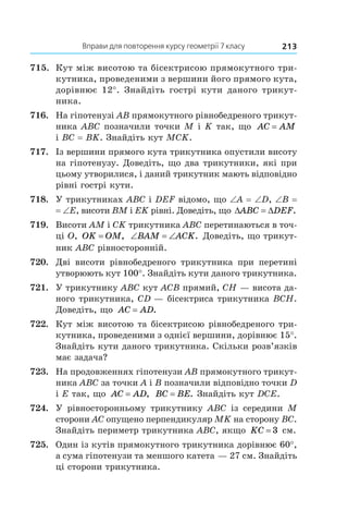 Вправи для повторення курсу геометрії 7 класу 213
715.	 Кут між висотою та бісектрисою прямокутного три-
кутника, проведеними з вершини його прямого кута,
дорівнює 12°. Знайдіть гострі кути даного трикут­
ника.
716.	 На гіпотенузі AB прямокутного рівнобедреного трикут-
ника ABC позначили точки M і K так, що AC AM=
і BC = BK. Знайдіть кут MCK.
717.	 Із вершини прямого кута трикутника опустили висоту
на гіпотенузу. Доведіть, що два трикутники, які при
цьому утворилися, і даний трикутник мають відповідно
рівні гострі кути.
718.	 У трикутниках ABC і DEF відомо, що ∠A = ∠D, ∠B =
= ∠E, висоти BM і EK рівні. Доведіть, що ' 'ABC DEF.
719.	 Висоти AM і CK трикутника ABC перетинаються в точ-
ці O, OK OM= , ‘ ‘BAM ACK. Доведіть, що трикут-
ник ABC рівносторонній.
720.	 Дві висоти рівнобедреного трикутника при перетині
утворюють кут 100°. Знайдіть кути даного трикутника.
721.	 У трикутнику ABC кут ACB прямий, CH — висота да-
ного трикутника, CD — бісектриса трикутника BCH.
Доведіть, що AC AD= .
722.	 Кут між висотою та бісектрисою рівнобедреного три-
кутника, проведеними з однієї вершини, дорівнює 15°.
Знайдіть кути даного трикутника. Скільки розв’язків
має задача?
723.	 На продовженнях гіпотенузи AB прямокутного трикут-
ника ABC за точки A і B позначили відповідно точки D
і E так, що AC AD= , BC BE= . Знайдіть кут DCE.
724.	 У рівносторонньому трикутнику ABC із середини M
сторони AC опущено перпендикуляр MK на сторону BC.
Знайдіть периметр трикутника ABC, якщо KC = 3 см.
725.	 Один із кутів прямокутного трикутника дорівнює 60°,
а сума гіпотенузи та меншого катета — 27 см. Знайдіть
ці сторони трикутника.
 