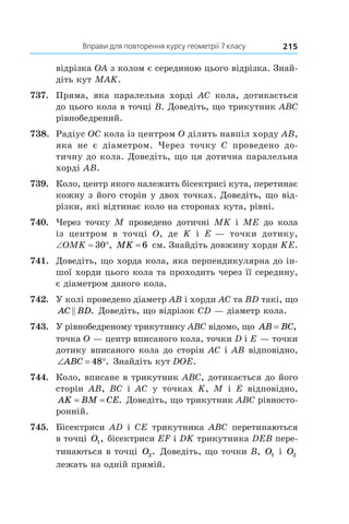 Вправи для повторення курсу геометрії 7 класу 215
відрізка OA з колом є серединою цього відрізка. Знай­
діть кут MAK.
737.	 Пряма, яка паралельна хорді AC кола, дотикається
до цього кола в точці B. Доведіть, що трикутник ABC
рівнобедрений.
738.	 Радіус OC кола із центром O ділить навпіл хорду AB,
яка не є  діаметром. Через точку C проведено до-
тичну до кола. Доведіть, що ця дотична паралельна
хорді AB.
739.	 Коло, центр якого належить бісектрисі кута, перетинає
кожну з його сторін у двох точках. Доведіть, що від-
різки, які відтинає коло на сторонах кута, рівні.
740.	 Через точку M проведено дотичні MK і  ME до кола
із  центром в  точці O, де K і  E — точки дотику,
∠OMK = 30°, MK = 6 см. Знайдіть довжину хорди KE.
741.	 Доведіть, що хорда кола, яка перпендикулярна до ін-
шої хорди цього кола та проходить через її середину,
є діаметром даного кола.
742.	 У колі проведено діаметр AB і хорди AC та BD такі, що
AC BD . Доведіть, що відрізок CD — діаметр кола.
743.	 У рівнобедреному трикутнику ABC відомо, що AB BC= ,
точка O — центр вписаного кола, точки D і E — точки
дотику вписаного кола до сторін AC і AB відповідно,
‘ qABC 48 . Знайдіть кут DOE.
744.	 Коло, вписане в трикутник ABC, дотикається до його
сторін AB, BC і  AC у  точках K, M і  E відповідно,
AK BM CE= = . Доведіть, що трикутник ABC рівносто-
ронній.
745.	 Бісектриси AD і  CE трикутника ABC перетинаються
в точці O1, бісектриси EF і DK трикутника DEB пере-
тинаються в точці O2. Доведіть, що точки B, O1 і  O2
лежать на одній прямій.
 