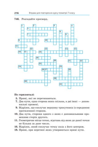 Вправи для повторення курсу геометрії 7 класу216
746.	 Розгадайте кросворд.
По горизонталі:
 5.	Прямі, які не перетинаються.
 7.	Два кути, одна сторона яких спільна, а дві інші — допов­
няльні промені.
 9.	Відрізок, що сполучає вершину трикутника із серединою
протилежної сторони.
10.	Два кути, сторони одного з яких є доповняльними про-
менями сторін другого.
11.	Геометричне місце точок, відстань від яких до даної точки
не більша за дане число.
16.	Відрізок, який сполучає точку кола з його центром.
18.	Прямі, при перетині яких утворюються прямі кути.
 