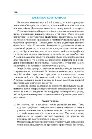 218
ДРУЖИМО З КОМП’ЮТЕРОМ
Вивчаючи математику в 5 і 6 класах, ви вже користува-
лися комп’ютером та оцінили, яким надійним помічником
він може бути. Допоможе комп’ютер опанувати й геометрію.
Геометрія вивчає фігури: відрізки, трикутники, прямокут-
ники, прямокутні паралелепіпеди, кулі тощо. Тому корисно
навчитися користуватися графічним редактором, за допо-
могою якого можна працювати з геометричними фігурами та
будувати креслення. Прикладами таких редакторів можуть
бути CorelDraw, Visio тощо. Виберіть за допомогою вчителя
графічний редактор для виконання рисунків до завдань цього
розділу. Крім цих завдань, за допомогою вибраного графічно-
го редактора можна ілюструвати задачі, які ви розв’язуєте.
А коли ви захочете зробити доповідь або цікаве повідомлення
для товаришів, то можете за допомогою програм для побу-
дови презентацій (наприклад, PowerPoint) створити навіть
мультфільм із «життя» геометричних фігур.
Існує багато програм, створених спеціально для школярів
і призначених допомог���������������������������������т��������������������������������и ������������������������������їм ���������������������������вивч�����������������������ати��������������������математик����������у���������: мульти-
медійні освітні програми, програми для виконання геоме-
тричних побудов. Ви можете знайти їх у мережі Інтернет.
А може, набувши знань і вмінь, ви й самі розробите корисні
програми для вивчення геометрії.
Наведені нижче завдання ви зможете виконувати за до-
помогою комп’ютера в міру вивчення відповідних тем. Біль-
шість із них — завдання на побудову геометричних фігур,
які ви будете виконувати за допомогою вибраного графічного
редактора.
Точки та прямі
1.	 Ви знаєте, що в геометрії точка розмірів не має. Тому
під час графічних побудов доводиться зображати точки
умовно, маленькими кружечками (див. рисунки до пунк-
ту 1) або окремими пікселями на екрані. Так само пряма,
зображена на екрані, матиме товщину (на відміну від
прямих, що розглядаються в геометрії).
Освойте в графічному редакторі інструменти для зображення
точок і прямих, навчіться проводити пряму через дві точки.
 