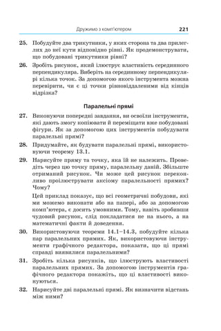 Дружимо з комп’ютером 221
25.	 Побудуйте два трикутники, у яких сторона та два прилег­
лих до неї кути відповідно рівні. Як продемонструвати,
що побудовані трикутники рівні?
26.	 Зробіть рисунок, який ілюструє властивість серединного
перпендикуляра. Виберіть на серединному перпендикуля-
рі кілька точок. За допомогою якого інструмента можна
перевірити, чи є ці точки рівновіддаленими від кінців
відрізка?
Паралельні прямі
27.	 Виконуючи попередні завдання, ви освоїли інструменти,
які дають змогу копіювати й переміщати вже побудовані
фігури. Як за допомогою цих інструментів побудувати
паралельні прямі?
28.	 Придумайте, як будувати паралельні прямі, використо-
вуючи теорему 13.1.
29.	 Нарисуйте пряму та точку, яка їй не належить. Прове-
діть через цю точку пряму, паралельну даній. Збільште
отриманий рисунок. Чи може цей рисунок перекон-
ливо проілюструвати аксіому паралельності прямих?
Чому?
Цей приклад показує, що всі геометричні побудови, які
ми можемо виконати або на папері, або за допомогою
комп’ютера, є досить умовними. Тому, навіть зробивши
чудовий рисунок, слід покладатися не на нього, а  на
математичні факти й доведення.
30.	 Використовуючи теореми 14.1–14.3, побудуйте кілька
пар паралельних прямих. Як, використовуючи інстру-
менти графічного редактора, показати, що ці прямі
справді виявилися паралельними?
31.	 Зробіть кілька рисунків, що ілюструють властивості
паралельних прямих. За допомогою інструментів гра-
фічного редактора покажіть, що ці властивості вико-
нуються.
32.	 Нарисуйте дві паралельні прямі. Як визначити відстань
між ними?
 
