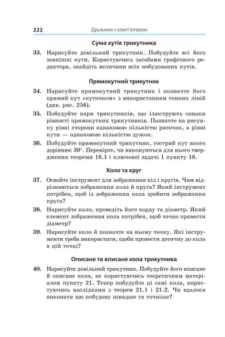 Дружимо з комп’ютером222
Сума кутів трикутника
33.	 Нарисуйте довільний трикутник. Побудуйте всі його
зовнішні кути. Користуючись засобами графічного ре-
дактора, знайдіть величини всіх побудованих кутів.
Прямокутний трикутник
34.	 Нарисуйте прямокутний трикутник і  позначте його
прямий кут «куточком» з використанням тонких ліній
(див. рис. 256).
35.	 Побудуйте пари трикутників, що ілюструють ознаки
рівності прямокутних трикутників. Позначте на рисун-
ку рівні сторони однаковою кількістю рисочок, а рівні
кути — однаковою кількістю дужок.
36.	 Побудуйте прямокутний трикутник, гострий кут якого
дорівнює 30°. Перевірте, чи виконуються для нього твер-
дження теореми 18.1 і ключової задачі 1 пункту 18.
Коло та круг
37.	 Освойте інструмент для зображення кіл і кругів. Чим від-
різняються зображення кола й круга? Який інструмент
потрібен, щоб із зображення кола зробити зображення
круга?
38.	 Нарисуйте коло, проведіть його хорду та діаметр. Який
елемент зображення кола потрібен, щоб точно провести
діаметр?
39.	 Нарисуйте коло й позначте на ньому точку. Які інстру-
менти треба використати, щоби провести дотичну до кола
в цій точці?
Описане та вписане кола трикутника
40.	 Нарисуйте довільний трикутник. Побудуйте його вписане
й описане кола, не користуючись теоретичним матері-
алом пункту 21. Тепер побудуйте ці самі кола, корис-
туючись наслідками з теорем 21.1 і 21.2. Чи вдалося
виконати цю побудову швидше та точніше?
 