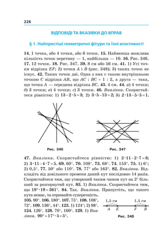 226
ВІДПОВІДІ ТА ВКАЗІВКИ ДО ВПРАВ
§ 1. Найпростіші геометричні фігури та їхні властивості
14. 1 точка, або 4 точки, або 6 точок. 15. Найменша можлива
кількість точок перетину — 1, найбільша — 10. 16. Рис. 346.
17. 12 точок. 18. Рис. 347. 39. 8 см або 56 см. 41. 1) Усі точ-
ки відрізка EF; 2) точки A і B (рис. 348); 3) таких точок не
існує. 42. Таких точок дві. Одна з них є такою внутрішньою
точкою C відрізка AB, що AC : BC = 1 : 2, а друга — така,
що точка A — середина відрізка BC. 43. 4 см. 44. а) 4 точки;
б) 3 точки; в) 4 точки; г) 3 точки. 46. Вказівка. Скористай-
теся рівністю: 1) 13 2 5 3 æ ; 2) 3 5 13 2æ  ; 3) 2 13 5 5 1æ æ .
Рис. 346 Рис. 347
47. Вказівка. Скористайтеся рівністю: 1) 2 11 2 7 8æ æ ;
2) 3 11 4 7 5æ æ . 69. 60°. 70. 108°. 73. 68°. 74. 153°. 75. 1) 6°;
2) 0,5°. 77. 50° або 110°. 78. 77° або 163°. 82. Вказівка. Від-
кладіть від довільного променя даний кут послідовно 14 разів.
Скористайтеся тим, що утворений таким чином кут на 2° біль-
ший за розгорнутий кут. 83. 1) Вказівка. Скористайтеся тим,
що 19 19 361q qæ . 84. Так. Вказівка. Припустіть, що такого
кута немає, та отримайте супе­речність.
105. 90°. 106. 180°. 107. 75°. 108. 108°,
72°. 109. 136°, 44°. 123. 1) 124°; 2) 98°.
124. 126°. 128. 70°, 160°. 129. 1) Вка­
зівка. 90 17 5 5q q  qæ .
A E F B
1,5 см 1,5 см
Рис. 348
 
