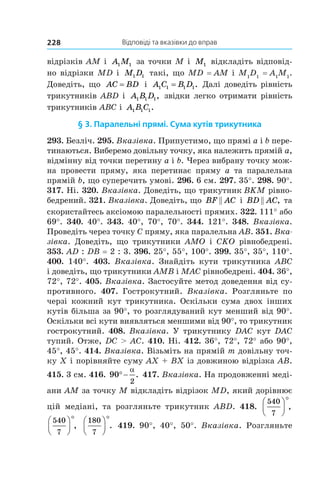 Відповіді та вказівки до вправ228
відрізків AM і  A M1 1 за точки M і  M1 відкладіть відповід-
но відрізки MD і  M D1 1 такі, що MD = AM і M1
D1
= A1
M1
.
Доведіть, що AC BD= і  A C B D1 1 1 1= . Далі доведіть рівність
трикутників ABD і  A B D1 1 1, звідки легко отримати рівність
трикутників ABC і  A B C1 1 1.
§ 3. Паралельні прямі. Сума кутів трикутника
293. Безліч. 295. Вказівка. Припустимо, що прямі a і b пере-
тинаються. Виберемо довільну точку, яка належить прямій a,
відмінну від точки перетину a і b. Через вибрану точку мож-
на провести пряму, яка перетинає пряму a  та паралельна
прямій b, що суперечить умові. 296. 6 см. 297. 35°. 298. 90°.
317. Ні. 320. Вказівка. Доведіть, що трикутник BKM рівно-
бедрений. 321. Вказівка. Доведіть, що BF AC і BD AC , та
скористайтесь аксіомою паралельності прямих. 322. 111° або
69°. 340. 40°. 343. 40°, 70°, 70°. 344. 121°. 348. Вказівка.
Проведіть через точку C пряму, яка паралельна AB. 351. Вка­
зівка. Доведіть, що трикутники AMO і  CKO рівнобедрені.
353. AD : DB = 2 : 3. 396. 25°, 55°, 100°. 399. 35°, 35°, 110°.
400. 140°. 403. Вказівка. Знайдіть кути трикутника ABC
і доведіть, що трикутники AMB і MAC рівнобедрені. 404. 36°,
72°, 72°. 405. Вказівка. Застосуйте метод доведення від су-
противного. 407. Гострокутний. Вказівка. Розгляньте по
черзі кожний кут трикутника. Оскільки сума двох інших
кутів більша за 90°, то розглядуваний кут менший від 90°.
Оскільки всі кути виявляться меншими від 90°, то трикутник
гострокутний. 408. Вказівка. У трикутнику DAC кут DAC
тупий. Отже, DC  AC. 410. Ні. 412. 36°, 72°, 72° або 90°,
45°, 45°. 414. Вказівка. Візьміть на прямій m довільну точ-
ку X і порівняйте суму AX + BX із довжиною відрізка AB.
415. 3 см. 416. 90
2
q
D
. 417. Вказівка. На продовженні меді-
ани AM за точку M відкладіть відрізок MD, який дорівнює
цій медіані, та розгляньте трикутник ABD. 418.
540
7
§
©
¨
·
¹
¸
q
,
540
7
§
©
¨
·
¹
¸
q
,
180
7
§
©
¨
·
¹
¸
q
. 419. 90°, 40°, 50°. Вказівка. Розгляньте
 