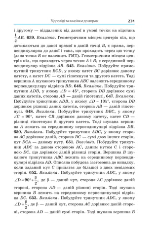 Відповіді та вказівки до вправ 231
і другому — віддалених від даної в умові точки на відстань
1
2
AB. 639. Вказівка. Геометричним місцем центрів кіл, що
дотикаються до даної прямої в даній точці B, є пряма, пер-
пендикулярна до даної і така, що проходить через цю точку
(дана точка B не належить ГМТ). Геометричним місцем цен-
трів кіл, що проходять через точки A і B, є серединний пер-
пендикуляр відрізка AB. 645. Вказівка. Побудуйте прямо-
кутний трикутник BCD, у якому катет BC дорівнює даному
катету, а катет DC — сумі гіпотенузи та другого катета. Тоді
вершина A шуканого трикутника ABC належить серединному
перпендикуляру відрізка BD. 646. Вказівка. Побудуйте три-
кутник ADB, у якому ∠D = 45°, сторона DB дорівнює сумі
даних катетів, сторона AB — даній гіпотенузі. 647. Вказівка.
Побудуйте трикутник ADB, у якому ∠D = 135°, сторона DB
дорівнює різниці даних катетів, сторона AB — даній гіпоте-
нузі. 648.  Вказівка. Побудуйте трикутник DBC, у  якому
∠C  = 90°, катет CB дорівнює даному катету, катет CD —
різниці гіпотенузи й  другого катета. Тоді шукана верши-
на A лежить на серединному перпендикулярі відрізка DB.
650. Вказівка. Побудуйте трикутник ADC, у якому сторо-
на AC дорівнює даній, сторона DC — сумі двох інших сторін,
кут DCA — даному куту. 651. Вказівка. Побудуйте трикут-
ник  ADC за даною стороною  AC, даним кутом C і  сторо-
ною DC, що дорівнює даній різниці сторін. Вершина B шу-
каного трикутника ABC лежить на серединному перпенди-
кулярі відрізка AD. Описана побудова застосовна до випадку,
коли заданий кут C прилягає до більшої з двох невідомих
сторін. 652. Вказівка. Побудуйте трикутник ADC, у якому
‘ qD 90
2
E
, де b — даний кут, сторона AC дорівнює даній
стороні, сторона AD — даній різниці сторін. Тоді шукана
вершина B лежить на серединному перпендикулярі відріз-
ка DC. 653. Вказівка. Побудуйте трикутник ADC, у якому
‘D
E
2
, де b — даний кут, сторона AC дорівнює даній сторо-
ні, сторона AD — даній сумі сторін. Тоді шукана вершина B
 