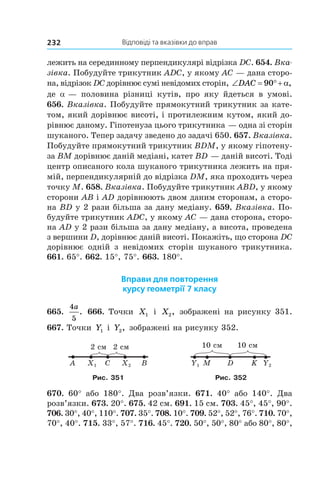Відповіді та вказівки до вправ232
лежить на серединному перпендикулярі відрізка DC. 654. Вка­
зівка. Побудуйте трикутник ADC, у якому AC — дана сторо-
на, відрізок DC дорівнює сумі невідомих сторін, ‘ qDAC 90 D,
де  a — половина різниці кутів, про яку йдеться в  умові.
656. Вказівка. Побудуйте прямокутний трикутник за кате-
том, який дорівнює висоті, і протилежним кутом, який до-
рівнює даному. Гіпотенуза цього трикутника — одна зі сторін
шуканого. Тепер задачу зведено до задачі 650. 657. Вказівка.
Побудуйте прямокутний трикутник BDM, у якому гіпотену-
за BM дорівнює даній медіані, катет BD — даній висоті. Тоді
центр описаного кола шуканого трикутника лежить на пря-
мій, перпендикулярній до відрізка DM, яка проходить через
точку M. 658. Вказівка. Побудуйте трикутник ABD, у якому
сторони AB і AD дорівнюють двом даним сторонам, а сторо-
на BD у 2 рази більша за дану медіану. 659. Вказівка. По-
будуйте трикутник ADC, у якому AC — дана сторона, сторо-
на AD у 2 рази більша за дану медіану, а висота, проведена
з вершини D, дорівнює даній висоті. Покажіть, що сторона DC
дорівнює одній з  невідомих сторін шуканого трикутника.
661. 65°. 662. 15°, 75°. 663. 180°.
Вправи для повторення
курсу геометрії 7 класу
665.
4
5
a
. 666. Точки X1 і  X2, зображені на рисунку 351.
667. Точки Y1 і  Y2, зображені на рисунку 352.
2 см2 см
A X1 C X2 B MY1 D Y2K
10 см10 см
Рис. 351 Рис. 352
670.  60° або 180°. Два розв’язки. 671. 40° або 140°. Два
розв’язки. 673. 20°. 675. 42 см. 691. 15 см. 703. 45°, 45°, 90°.
706. 30°, 40°, 110°. 707. 35°. 708. 10°. 709. 52°, 52°, 76°. 710. 70°,
70°, 40°. 715. 33°, 57°. 716. 45°. 720. 50°, 50°, 80° або 80°, 80°,
 