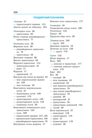 234
ПРЕДМЕТНИЙ ПОКАЖЧИК
Аксіома 47
— паралельності прямих 115
Аналіз задачі на побудову 185
Бісектриса кута 28
— трикутника 62
Бічна сторона рівнобедреного
трикутника 77
Величина кута 28
Вершина кута 26
— рівнобедреного трикутни-
ка  78
— трикутника 58
Висновок теореми 96
Висота трикутника 62
Відрізки паралельні 114
— перпендикулярні 42
— рівні 17
Відрізок 17
— одиничний 17
Відстань від точки до прямої 43
— між паралельними прями-
ми  129
— між точками 19
Властивість вертикальних
кутів 37
— відповідних кутів 120
— дотичної 170
— односторонніх кутів 120
— різносторонніх кутів 119
— суміжних кутів 36
Властивості зовнішнього кута
трикутника 134
— кола 169
— паралельних прямих 127, 128
— прямокутного трикутника 150
— рівнобедреного трикутника 78
Внутрішня точка відрізка 17
Вписане коло трикутника 177
Геометрія 10
Геометричне місце точок 160
Гіпотенуза 143
Градус 28
Градусна міра кута 28
Діаметр кола 163
— круга 164
Довжина відрізка 18
Дотична до кола 156
— — круга 170
Катет 143
Кінці відрізка 17
Коло 163
—, вписане в трикутник 177
—, описане навколо трикут­
ника  176
Круг 164
Кут 26
— гострий 30
— між прямими 42
— одиничний 28
— при вершині рівнобедреного
трикутника 78
— при основі рівнобедреного
трикутника 78
— прямий 30
— розгорнутий 27
— трикутника 58
— трикутника зовнішній 134
— тупий 30
Кути вертикальні 37
— відповідні 119
— односторонні 119
— рівні 27
— різносторонні 119
— суміжні 36
 