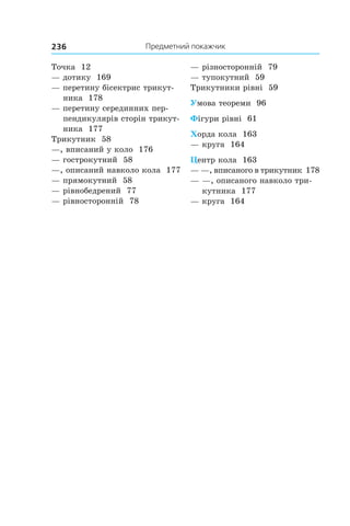 Предметний покажчик236
Точка 12
— дотику 169
— перетину бісектрис трикут-
ника 178
— перетину серединних пер-
пендикулярів сторін трикут-
ника 177
Трикутник 58
—, вписаний у коло 176
— гострокутний 58
—, описаний навколо кола 177
— прямокутний 58
— рівнобедрений 77
— рівносторонній 78
— різносторонній 79
— тупокутний 59
Трикутники рівні 59
Умова теореми 96
Фігури рівні 61
Хорда кола 163
— круга 164
Центр кола 163
— —, вписаного в трикутник 178
— —, описаного навколо три-
кутника 177
— круга 164
 