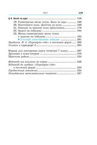 Зміст 239
§ 4.	Коло та круг........................................................ 159
19.	Геометричне місце точок. Коло та круг............ 160
20.	Властивості кола. Дотична до кола.................. 169
21.	Описане та вписане кола трикутника............... 176
22.	Задачі на побудову........................................ 184
23.	Метод геометричних місць точок
у задачах на побудову.................................... 195
 З історії геометричних побудов ................... 201
Завдання № 4 «Перевірте себе» в тестовій формі...... 203
Головне в параграфі 4............................................... 205
Вправи для повторення курсу геометрії 7 класу........... 207
Дружимо з комп’ютером........................................... 218
Проєктна робота....................................................... 224
Відповіді та вказівки до вправ.................................. 226
Відповіді до завдань «Перевірте себе»
в тестовій формі................................................ 233
Предметний покажчик............................................. 234
Походження математичних термінів....................... 237
 