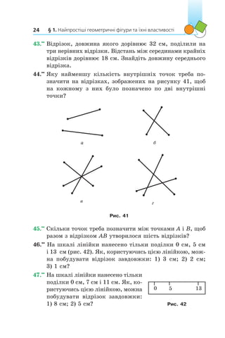 § 1. Найпростіші геометричні фігури та їхні властивості24
43.••
	Відрізок, довжина якого дорівнює 32 см, поділили на
три нерівних відрізки. Відстань між серединами крайніх
відрізків дорівнює 18 см. Знайдіть довжину середнього
відрізка.
44.••
	Яку найменшу кількість внутрішніх точок треба по­
значити на відрізках, зображених на рисунку 41, щоб
на кожному з  них було позначено по дві внутрішні
точки?
a б
в г
Рис. 41
45.••
	Скільки точок треба позначити між точками A і B, щоб
разом з відрізком AB утворилося шість відрізків?
46.••
На шкалі лінійки нанесено тільки поділки 0 см, 5 см
і 13  см (рис. 42). Як, користуючись цією лінійкою, мож-
на побудувати відрізок зав­довжки: 1) 3 см; 2) 2 см;
3) 1 см?
47.••
	На шкалі лінійки нанесено тільки
поділки 0 см, 7 см і 11 см. Як, ко-
ристуючись цією лінійкою, можна
побудувати відрізок завдовжки:
1) 8 см; 2) 5 см?
0 5 13
Рис. 42
 
