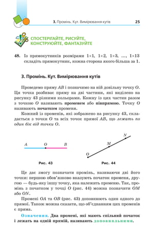 3. Промінь. Кут. Вимірювання кутів 25
	 СПОСТЕРІГАЙТЕ, РИСУЙТЕ,
КОНСТРУЮЙТЕ, ФАНТАЗУЙТЕ
48.	 Із прямокутників розмірами 1 1× , 1 2× , 1 3× , ..., 1 13×
складіть прямокутник, кожна сторона якого більша за 1.
3. Промінь. Кут. Вимірювання кутів
Проведемо пряму AB і позначимо на ній довільну точку O.
Ця точка розбиває пряму на дві частини, які виділено на
рисунку 43 різними кольорами. Кожну із цих частин разом
з точкою O називають променем або півпрямою. Точку O
називають початком променя.
Кожний із променів, які зображено на рисунку 43, скла-
дається з точки O та всіх точок прямої AB, що лежать по
один бік від точки O.
A O B
O
M
N
Рис. 43 Рис. 44
Це дає змогу позначати промінь, називаючи дві його
точки���������������������������������������������������: першою обов’язково вказують початок променя, дру-
гою — будь-яку іншу точку, яка належить променю. Так, про-
мінь з початком у точці O (рис. 44) можна позначити OM
або ON.
Промені OA та OB (рис. 43) доповнюють один одного до
прямої. Також можна сказати, що об’єднанням цих променів
є пряма.
Означення. Два промені, які мають спільний початок
і лежать на одній прямій, називають доповняльними.
 
