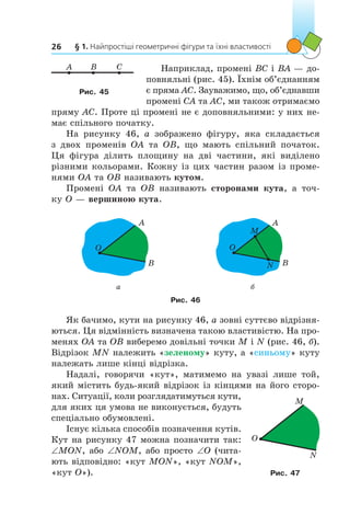 § 1. Найпростіші геометричні фігури та їхні властивості26
Наприклад, промені BC і BA — до-
повняльні (рис. 45). Їхнім об’єднанням
є пряма АС. Зауважимо, що, об’єднавши
промені CA та AC, ми також отримаємо
пряму AC. Проте ці промені не є доповняльними: у них не-
має спільного початку.
На рисунку 46, а  зображено фігуру, яка складається
з  двох променів OA та OB, що мають спільний початок.
Ця  фігура ділить площину на дві частини, які виділено
різними кольорами. Кожну із цих частин разом із проме-
нями OA та OB називають кутом.
Промені OA та OB називають сторонами кута, а  точ-
ку O — вершиною кута.
O
A
B
M
N
O
A
B
а б
Рис. 46
Як бачимо, кути на рисунку 46, а зовні суттєво відрізня-
ються. Ця відмінність визначена такою властивістю. На про-
менях OA та OB виберемо довільні точки M і N (рис. 46, б).
Відрізок MN належить «зеленому» куту, а «синьому» куту
належать лише кінці відрізка.
Надалі, говорячи «кут», матимемо на увазі лише той,
який містить будь-який відрізок із кінцями на його сторо-
нах. Ситуації, коли розглядатимуться кути,
для яких ця умова не виконується, будуть
спеціально обумовлені.
Існує кілька способів позначення кутів.
Кут на рисунку 47 можна позначити так:
∠MON, або ∠NOM, або просто ∠O (чита-
ють відповідно: «кут MON», «кут NOM»,
«кут O»).
O
M
N
Рис. 47
A CB
Рис. 45
 