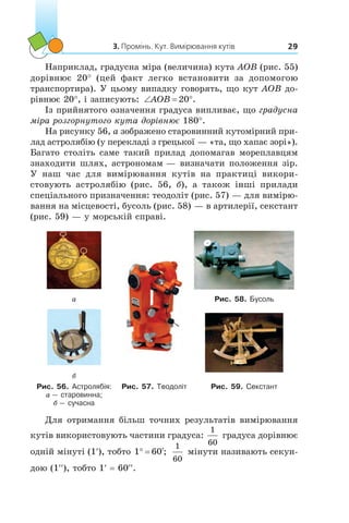 3. Промінь. Кут. Вимірювання кутів 29
Наприклад, градусна міра (величина) кута AOB (рис. 55)
дорівнює 20° (цей факт легко встановити за допомогою
транспортира). У цьому випадку говорять, що кут AOB до-
рівнює 20°, і записують: ‘ qAOB 20 .
Із прийнятого означення градуса випливає, що градусна
міра розгорнутого кута дорівнює 180°.
На рисунку 56, а зображено старовинний кутомірний при-
лад астролябію (у перекладі з грецької — «та, що хапає зорі»).
Багато століть саме такий прилад допомагав мореплавцям
знаходити шлях, астрономам — визначати положення зір.
У наш час для вимірювання кутів на практиці викори­
стовують астролябію (рис. 56,  б), а також інші прилади
спеціального призначення: теодоліт (рис. 57) — для вимірю-
вання на місцевості, бусоль (рис. 58) — в артилерії, секстант
(рис. 59) — у морській справі.
а Рис. 58. Бусоль
б
Рис. 56. Астролябія:
а — старовинна;
б — сучасна
Рис. 57. Теодоліт Рис. 59. Секстант
Для отримання більш точних результатів вимірювання
кутів використовують частини градуса:
1
60
градуса дорівнює
одній мінуті (1′), тобто 1 60q c;
1
60
мінути називають секун-
дою (1′′), тобто 1′ = 60′′.
 