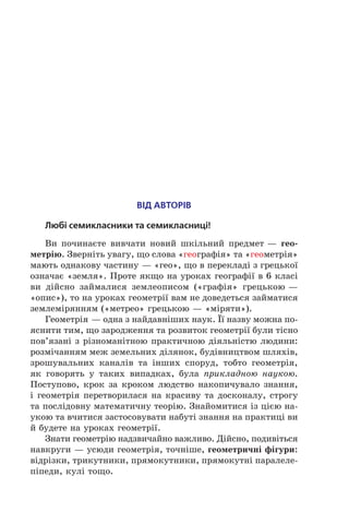 ВІД АВТОРІВ
Любі семикласники та семикласниці!
Ви починаєте вивчати новий шкільний предмет — гео-
метрію. Зверніть увагу, що слова «географія» та «геометрія»
мають однакову частину — «гео», що в перекладі з грецької
означає «земля». Проте якщо на уроках географії в 6 класі
ви дійсно займалися землеописом («графія» грецькою —
«опис»), то на уроках геометрії вам не доведеться займатися
землемірянням («метрео» грецькою — «міряти»).
Геометрія — одна з найдавніших наук. Її назву можна по-
яснити тим, що зародження та розвиток геометрії були тісно
пов’язані з різноманітною практичною діяльністю людини:
розмічанням меж земельних ділянок, будівництвом шляхів,
зрошувальних каналів та інших споруд, тобто геометрія,
як говорять у  таких випадках, була прикладною наукою.
Поступово, крок за кроком людство накопичувало знання,
і геометрія перетворилася на красиву та досконалу, строгу
та послідовну математичну теорію. Знайомитися із цією на-
укою та вчитися застосовувати набуті знання на практиці ви
й будете на уроках геометрії.
Знати геометрію надзвичайно важливо. Дійсно, подивіться
навкруги — усюди геометрія, точніше, геометричні фігури:
відрізки, трикутники, прямокутники, прямокутні паралеле-
піпеди, кулі тощо.
 
