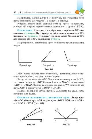 § 1. Найпростіші геометричні фігури та їхні властивості30
Наприклад, запис 23°15′11′′ означає, що градусна міра
кута становить 23 градуси 15 мінут 11 секунд.
Існують також інші одиниці виміру кутів: наприклад,
у морській справі користуються одиницею 1 румб (11°15′).
Означення. Кут, градусна міра якого дорівнює 90°, на-
зивають прямим. Кут, градусна міра якого менша від 90°,
називають гострим. Кут, градусна міра якого більша за 90°,
але менша від 180°, називають тупим.
На рисунку 60 зображено кути кожного з трьох указаних
видів.
Прямий кут Гострий кут Тупий кут
Рис. 60
Рівні кути мають рівні величини, і навпаки, якщо вели­
чини кутів рівні, то рівні й самі кути.
Якщо величина кута ABC більша за величину кута MNP,
то говорять, що кут ABC більший за кут MNP, і записують:
∠ABC  ∠MNP. Також говорять, що кут MNP менший від
кута ABC, і записують: ∠MNP  ∠ABC.
Надалі, говорячи «сума кутів», матимемо на увазі суму
величин цих кутів.
Основна властивість величини кута. Якщо про-
мінь OC ділить кут AOB на два кути AOC і COB, то ∠AOB =
= ∠AOC + ∠COB (рис. 61).
O
A
C
B M
B C
DA
Рис. 61 Рис. 62
 