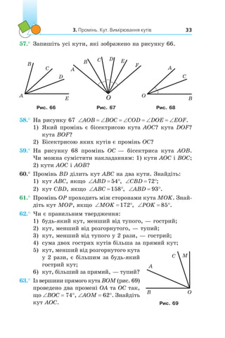 3. Промінь. Кут. Вимірювання кутів 33
57.°	Запишіть усі кути, які зображено на рисунку 66.
A
E
D
C
B
A
B C D E
O
F
О
B
A
C
Рис. 66 Рис. 67 Рис. 68
58.°	На рисунку 67 ‘ ‘ ‘ ‘ ‘AOB BOC COD DOE EOF.
1) 	Який промінь є бісектрисою кута AOC? кута DOF?
кута BOF?
2)	 Бісектрисою яких кутів є промінь OC?
59.°	На рисунку 68 промінь OC — бісектриса кута AOB.
Чи можна сумістити накладанням: 1) кути AOC і BOC;
2) кути AOC і AOB?
60.°	Промінь BD ділить кут ABC на два кути. Знайдіть:
1)	 кут ABC, якщо ‘ qABD 54 , ‘ qCBD 72 ;
2)	 кут CBD, якщо ‘ qABC 158 , ‘ qABD 93 .
61.°	Промінь OP проходить між сторонами кута MOK. Знай­
діть кут MOP, якщо ‘ qMOK 172 , ‘ qPOK 85 .
62.°	Чи є правильним твердження:
1)	 будь-який кут, менший від тупого, — гострий;
2)	 кут, менший від розгорнутого, — тупий;
3)	 кут, менший від тупого у 2 рази, — гострий;
4)	 сума двох гострих кутів більша за прямий кут;
5)	 кут, менший від розгорнутого кута
у 2 рази, є більшим за будь-який
гострий кут;
6)	 кут, більший за прямий, — тупий?
63.°	Із вершини прямого кута BOM (рис. 69)
проведено два промені OA та OC так,
що ∠BOC = 74°, ∠AOM = 62°. Знайдіть
кут AOC.
OB
C
A
M
Рис. 69
 