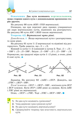 4. Суміжні та вертикальні кути 37
Означення. Два кути називають вертикальними,
якщо сторони одного кута є доповняльними променями сто-
рін другого.
На рисунку 80 кути AOB і COD вертикальні.
Очевидно, що при перетині двох прямих утворюються
дві  пари вертикальних кутів, відмінних від розгорнутого.
На рисунку 80 кути AOC і BOD також вертикальні.
Теорема 4.2. Вертикальні кути рівні.
Доведення.  Якщо вертикальні кути є розгорнутими,
то вони рівні.
На рисунку 81 кути 1 і 2 вертикальні та відмінні від роз-
горнутого. Треба довести, що ∠1 = ∠2.
Кожний із кутів 1 і 2 суміжний із кутом 3. Тоді ∠1 + ∠3 =
= 180° і ‘  ‘ q2 3 180 . Звідси ‘ q‘1 180 3 і ∠2 = 180° - ∠3.
Отримуємо, що градусні міри кутів 1 і 2 рівні, а отже, рівні
й самі кути. 
O
A
B
C
D
3
1 2
A B C D
Рис. 80 Рис. 81 Рис. 82
Задача. На рисунку 82 ‘ ‘ABE DCP. Доведіть, що
‘  ‘ qFBC BCP 180 .
Розв’язання. ∠DCP + ∠BCP = 180°, оскільки кути DCP
і BCP суміжні. Кути DCP і ABE рівні за умовою. Кути ABE
і FBC рівні як вертикальні.
Отже, ‘ ‘DCP FBC. Тоді ‘  ‘ qFBC BCP 180 . 
1.	 Які два кути називають суміжними?
2.	 Чому дорівнює сума суміжних кутів?
3.	 Які два кути називають вертикальними?
4.	 Сформулюйте теорему про властивість вертикальних
кутів.
?
 