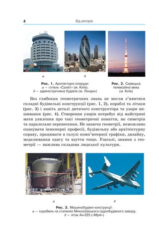 Від авторів4
а б
Рис. 1. Архітектурні споруди:
а — готель «Салют» (м. Київ);
б — адміністративна будівля (м. Лондон)
Рис. 2. Сирецька
телевізійна вежа
(м. Київ)
Без глибоких геометричних знань не могли  з’явитися
складні будівельні конструкції (рис. 1, 2), кораблі та літаки
(рис. 3) і навіть деталі дитячого конструктора та узори ви-
шиванок (рис. 4). Створення узорів потребує від майстрині
мати уявлення про такі геометричні поняття, як симетрія
та паралельне перенесення. Не знаючи геометрії, неможливо
опанувати інженерні професії, будівельну або архітектурну
справу, працювати в галузі комп’ютерної графіки, дизайну,
моделювання одягу та взуття тощо. Узагалі, знання з гео-
метрії — важлива складова людської культури.
а б
Рис. 3. Машинобудівні конструкції:
а — корабель на стапелях Миколаївського суднобудівного заводу;
б — літак Ан-225 («Мрія»)
 