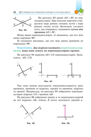 § 1. Найпростіші геометричні фігури та їхні властивості42
На рисунку 93 прямі AD і BC не пер-
пендикулярні. При їхньому перетині утво-
рилися пара рівних гострих кутів і пара
рівних тупих кутів. Величину гострого
кута, що утворився, називають кутом між
прямими AD і BC.
Якщо прямі перпендикулярні, то вважають, що кут між
ними дорівнює 90°.
Зі сказаного випливає, що кут між двома прямими не
перевищує 90°.
Означення. Два відрізки називають перпендикуляр-
ними, якщо вони лежать на перпендикулярних прямих.
На рисунку 94 відрізки AB і CD перпендикулярні. Запи-
сують: AB CD^ .
A
C
D
B
B
A
C D DC B
A
Рис. 94
Так само можна розглядати перпендикулярність двох
променів, променя та відрізка, прямої та променя, відрізка
та прямої. Наприклад, на рисунку 95 зображено перпенди-
кулярні відрізок CD і промінь AB.
На рисунку 96 зображено пряму a та перпендикулярний
до неї відрізок AB, кінець B якого належить прямій  a.
A
B
C
D
A
B
a
Рис. 95 Рис. 96
O
A
B
C
D
Рис. 93
 