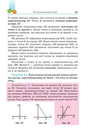 5. Перпендикулярні прямі 43
У такому випадку говорять, що з точки A на пряму a опущено
перпендикуляр AB. Точку B називають основою перпенди-
куляра AB.
Довжину перпендикуляра AB називають відстанню від
точки A до прямої a. Якщо точка A належить прямій a, то
природно вважати, що відстань від точки A до прямої a до-
рівнює нулю.
На рисунку 97 зображено перпендикуляр OM, який опу-
щено з точки O на пряму AB. Якщо основа цього перпенди-
куляра, точка M, належить відрізку AB (променю AB), то
довжину відрізка OM називають відстанню від точки O до
відрізка AB (променя AB).
Якщо точка належить відрізку (променю), то природно
вважати, що відстань від цієї точки до відрізка (променя)
дорівнює нулю.
Опустимо з  точки A на пряму a  перпендикуляр AB
(рис. 98). Нехай X — довільна точка прямої a, відмінна від
точки B. Відрізок AX називають похилою, проведеною з точ-
ки A до прямої a.
Теорема 5.1. Через кожну точку прямої можна провес-
ти пряму, перпендикулярну до даної, і до того ж тільки
одну.
Доведення. Позначимо на прямій AB довільну точ-
ку M. Спочатку покажемо, що через точку М можна про-
вести пряму, перпендикулярну до прямої АВ. Відкладемо
від променя МВ (рис. 99) кут CMB, який дорівнює прямому
(це можна зробити за основною властивістю відкладання
кутів). Тоді пряма CM перпендикулярна до даної прямої AB.
O
M BA
A
B X
a A M B
DC
Рис. 97 Рис. 98 Рис. 99
 