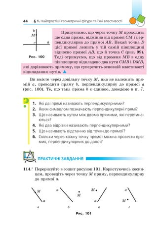 § 1. Найпростіші геометричні фігури та їхні властивості44
Припустимо, що через точку M проходить
ще одна пряма, відмінна від прямої CM і пер-
пендикулярна до прямої AB. Нехай точка D
цієї прямої лежить у тій самій півплощині
відносно прямої АВ, що й точка C (рис. 99).
Тоді отримуємо, що від променя МВ в одну
півплощину відкладено два кути СМВ і DМВ,
які дорівнюють прямому, що суперечить основній властивості
відкладання кутів. 
Ви вмієте через довільну точку M, яка не належить пря-
мій  a, проводити пряму  b, перпендикулярну до прямої  a
(рис. 100). Те, що така пряма b є єдиною, доведемо в п. 7.
1.	 Які дві прямі називають перпендикулярними?
2.	 Яким символом позначають перпендикулярні прямі?
3.	 Що називають кутом між двома прямими, які перетина-
ються?
4.	 Які два відрізки називають перпендикулярними?
5.	 Що називають відстанню від точки до прямої?
6.	 Скільки через кожну точку прямої можна провести пря-
мих, перпендикулярних до даної?
	ПРАКТИЧНІ ЗАВДАННЯ
114.°	Перерисуйте в зошит рисунок 101. Користуючись косин-
цем, проведіть через точку M пряму, перпендикулярну
до прямої a.
a
M a
M
a
M a
M
а б в г
Рис. 101
?
M
a
b
M
a
b
Рис. 100
 