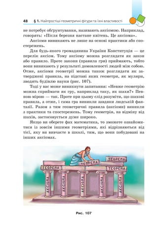 § 1. Найпростіші геометричні фігури та їхні властивості48
не потребує обґрунтування, називають аксіомою. Наприклад,
говорять: «Після березня настане квітень. Це аксіома».
Аксіоми виникають не лише на основі практики або спо-
стережень.
Для будь-якого громадянина України Конституція — це
перелік аксіом. Тому аксіому можна розглядати як закон
або правило. Проте закони (правила гри) приймають, тобто
вони виникають у результаті домовленості людей між собою.
Отже, аксіоми геометрії можна також розглядати як за-
тверджені правила, на підставі яких геометри, як муляри,
зводять будівлю науки (рис. 107).
Тоді у вас може виникнути запитання: «Невже геометрію
можна сприймати як гру, наприклад таку, як шахи?» Пев-
ною мірою — так. Проте при цьому слід розуміти, що шахові
правила, а отже, і сама гра виникли завдяки людській фан-
тазії. Разом з тим геометричні правила (аксіоми) виникли
з практики та спостережень. Тому геометрія, на відміну від
шахів, застосовується дуже широко.
Якщо ви оберете фах математика, то зможете ознайоми-
тися із зовсім іншими геометріями, які відрізняються від
тієї, яку ви вивчаєте в школі, тим, що вони побудовані на
інших аксіомах.
Рис. 107
 