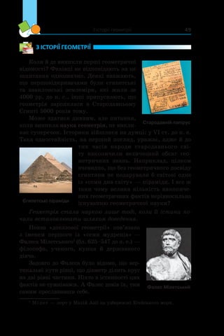 З історії геометрії 49
З ІСТОРІЇ ГЕОМЕТРІЇ
Коли й де виникли перші геометричні
відомості? Фахівці не відповідають на це
запитання однозначно. Деякі вважають,
що першовідкривачами були єгипетські
та вавилонські землеміри, які жили за
4000 рр. до н. е., інші припускають, що
геометрія заро­дилася в  Стародавньому
Єгипті 5000 ро­ків тому.
Може здатися дивним, але питання,
коли виникла наука геометрія, не викли-
кає суперечок. Історики зійшлися на думці: у VI ст. до н. е.
Така одностайність, на перший погляд, уражає, адже й до
тих часів народи стародавнього сві-
ту накопичили величезний обсяг гео-
метричних знань. Наприклад, цілком
очевидно, що без геометричного досвіду
єгиптяни не подарували б світові одне
із «семи див світу» — піраміди. І все ж
таки чому велика кількість накопиче-
них геометричних фактів нерівносильна
існуванню геометричної науки?
Геометрія стала наукою лише тоді, коли її істини по­
чали встановлювати шляхом доведення.
Поява «доказової геометрії» пов’язана
з  іменем першого із «семи мудреців» —
Фалеса Мілетського1
(бл. 625–547 до н. е.) —
філософа, ученого, купця й  державного
діяча.
Задовго до Фалеса було відомо, що вер-
тикальні кути рівні, що діаметр ділить круг
на дві рівні частини. Ніхто в істинності цих
фактів не сумнівався. А Фалес довів їх, тим
самим прославивши себе.
1
Мілет — порт у Малій Азії на узбережжі Егейського моря.
Стародавній папірус
Єгипетські піраміди
Фалес Мілетський
 
