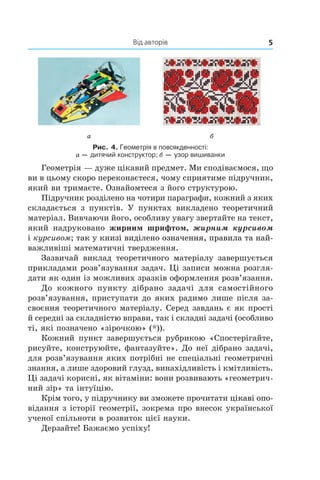 Від авторів 5
а б
Рис. 4. Геометрія в повсякденності:
а — дитячий конструктор; б — узор вишиванки
Геометрія — дуже цікавий предмет. Ми сподіваємося, що
ви в цьому скоро переконаєтеся, чому сприятиме підручник,
який ви тримаєте. Ознайомтеся з його структурою.
Підручник розділено на чотири параграфи, кожний з яких
складається з  пунктів. У пунктах викладено теоретичний
матеріал. Вивчаючи його, особливу увагу звертайте на текст,
який надруковано жирним шрифтом, жирним курсивом
і курсивом;������������������������������������������������так у книзі виділено означення, правила та най-
важливіші математичні твердження.
Зазвичай виклад теоретичного матеріалу завершується
прикладами розв’язування задач. Ці записи можна розгля-
дати як один із можливих зразків оформлення розв’язання.
До кожного пункту дібрано задачі для самостійного
розв’язування, приступати до яких радимо лише після за-
своєння теоретичного матеріалу. Серед завдань є як прості
й середні за складністю вправи, так і складні задачі (особливо
ті, які позначено «зірочкою» (*)).
Кожний пункт завершується рубрикою «Спостерігайте,
рисуйте, конструюйте, фантазуйте». До неї дібрано задачі,
для розв’язування яких потрібні не спеціальні геометричні
знання, а лише здоровий глузд, винахідливість і кмітливість.
Ці задачі корисні, як вітаміни: вони розвивають «геометрич-
ний зір» та інтуїцію.
Крім того, у підручнику ви зможете прочитати �����������ц����������ікаві опо-
відання з історії геометрії, зокрема про внесок української
ученої спільноти в розвиток цієї науки.
Дерзайте! Бажаємо успіху!
 